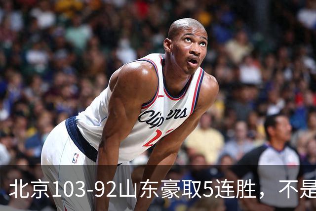 北京103-92山东豪取5连胜，不是桑普森布朗，他本土全场最佳！